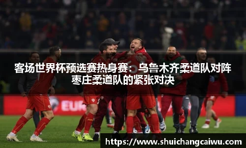 客场世界杯预选赛热身赛：乌鲁木齐柔道队对阵枣庄柔道队的紧张对决